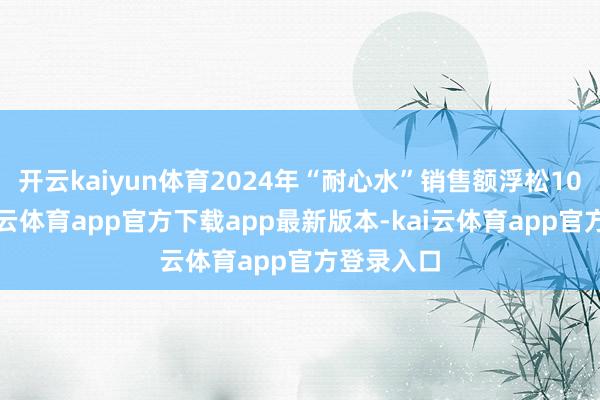 开云kaiyun体育2024年“耐心水”销售额浮松10亿元-kai云体育app官方下载app最新版本-kai云体育app官方登录入口