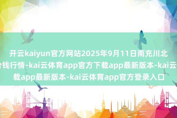 开云kaiyun官方网站2025年9月11日南充川北农居品往复有限公司价钱行情-kai云体育app官方下载app最新版本-kai云体育app官方登录入口