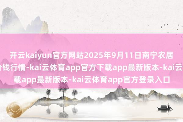 开云kaiyun官方网站2025年9月11日南宁农居品中心有限包袱公司价钱行情-kai云体育app官方下载app最新版本-kai云体育app官方登录入口