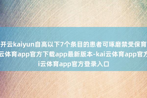 开云kaiyun自高以下7个条目的患者可琢磨禁受保育调治-kai云体育app官方下载app最新版本-kai云体育app官方登录入口