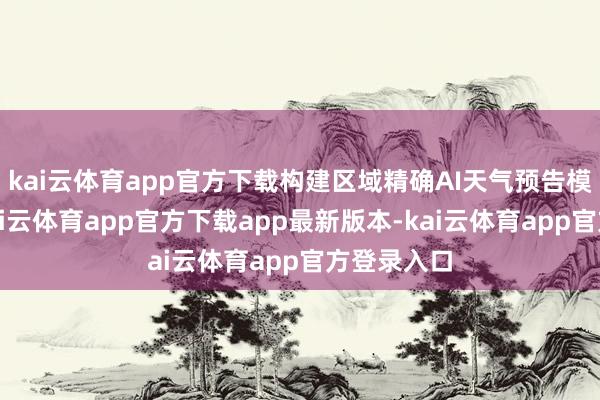 kai云体育app官方下载构建区域精确AI天气预告模子体系-kai云体育app官方下载app最新版本-kai云体育app官方登录入口