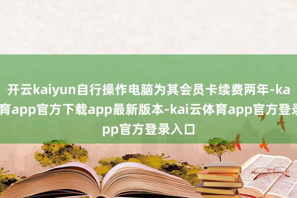 开云kaiyun自行操作电脑为其会员卡续费两年-kai云体育app官方下载app最新版本-kai云体育app官方登录入口