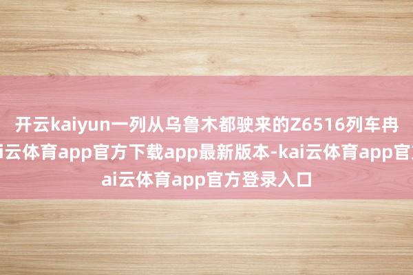 开云kaiyun一列从乌鲁木都驶来的Z6516列车冉冉进站-kai云体育app官方下载app最新版本-kai云体育app官方登录入口