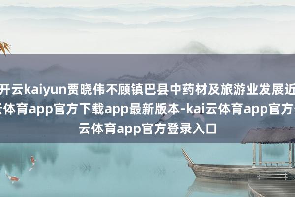 开云kaiyun贾晓伟不顾镇巴县中药材及旅游业发展近况-kai云体育app官方下载app最新版本-kai云体育app官方登录入口