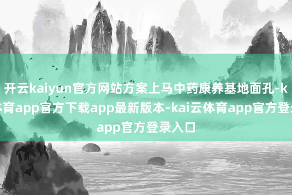开云kaiyun官方网站方案上马中药康养基地面孔-kai云体育app官方下载app最新版本-kai云体育app官方登录入口