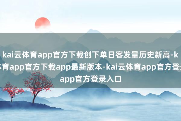 kai云体育app官方下载创下单日客发量历史新高-kai云体育app官方下载app最新版本-kai云体育app官方登录入口