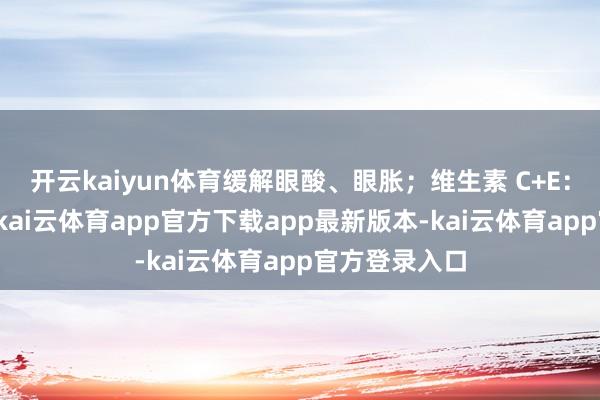 开云kaiyun体育缓解眼酸、眼胀；维生素 C+E：协同抗氧化-kai云体育app官方下载app最新版本-kai云体育app官方登录入口