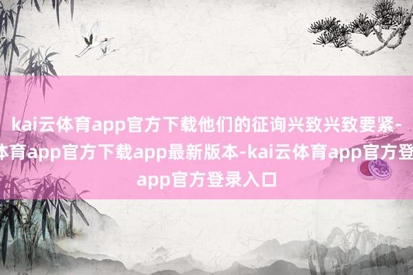 kai云体育app官方下载　　他们的征询兴致兴致要紧-kai云体育app官方下载app最新版本-kai云体育app官方登录入口