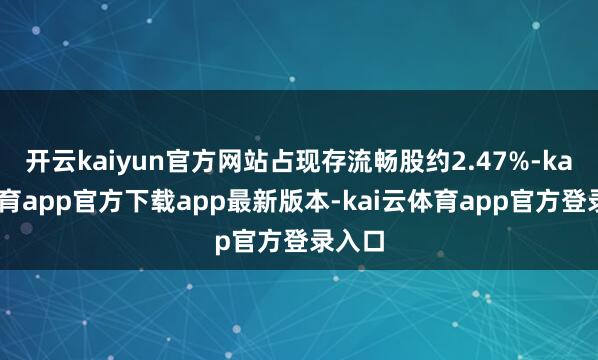 开云kaiyun官方网站占现存流畅股约2.47%-kai云体育app官方下载app最新版本-kai云体育app官方登录入口