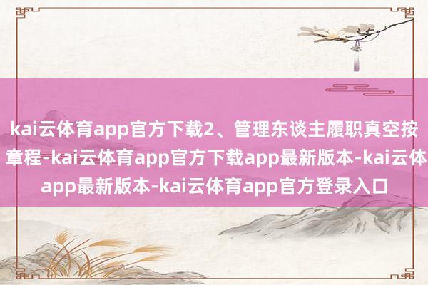 kai云体育app官方下载2、管理东谈主履职真空按《证券投资基金法》章程-kai云体育app官方下载app最新版本-kai云体育app官方登录入口