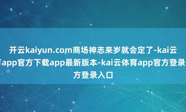 开云kaiyun.com商场神志来岁就会定了-kai云体育app官方下载app最新版本-kai云体育app官方登录入口