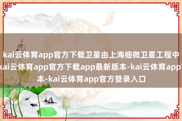 kai云体育app官方下载卫星由上海细微卫星工程中心执总研制-kai云体育app官方下载app最新版本-kai云体育app官方登录入口