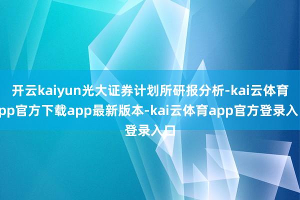 开云kaiyun光大证券计划所研报分析-kai云体育app官方下载app最新版本-kai云体育app官方登录入口