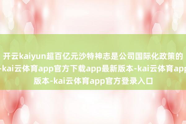 开云kaiyun超百亿元沙特神志是公司国际化政策的最新戒指之一-kai云体育app官方下载app最新版本-kai云体育app官方登录入口