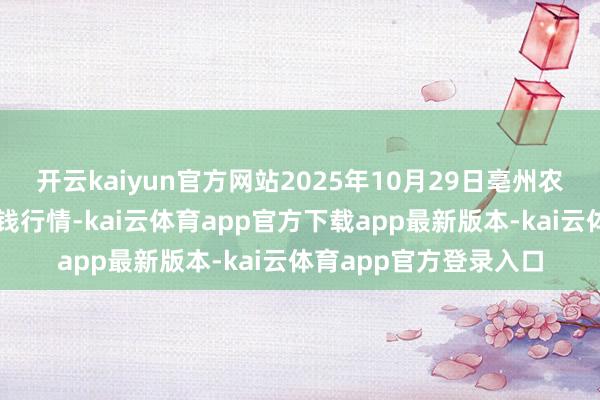 开云kaiyun官方网站2025年10月29日亳州农产物有限包袱公司价钱行情-kai云体育app官方下载app最新版本-kai云体育app官方登录入口