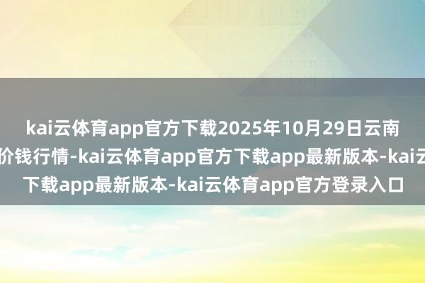 kai云体育app官方下载2025年10月29日云南通海金山蔬菜批发阛阓价钱行情-kai云体育app官方下载app最新版本-kai云体育app官方登录入口