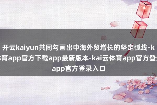 开云kaiyun共同勾画出中海外贸增长的坚定弧线-kai云体育app官方下载app最新版本-kai云体育app官方登录入口