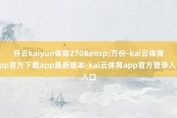 开云kaiyun体育270 万份-kai云体育app官方下载app最新版本-kai云体育app官方登录入口