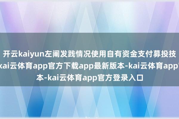 开云kaiyun左阐发践情况使用自有资金支付募投技俩所需资金-kai云体育app官方下载app最新版本-kai云体育app官方登录入口