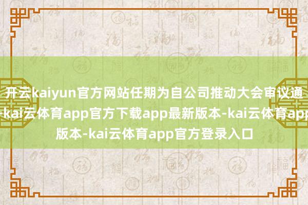 开云kaiyun官方网站任期为自公司推动大会审议通过之日起三年-kai云体育app官方下载app最新版本-kai云体育app官方登录入口