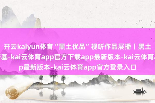 开云kaiyun体育“黑土优品”视听作品展播丨黑土优品濒临面“老街基-kai云体育app官方下载app最新版本-kai云体育app官方登录入口