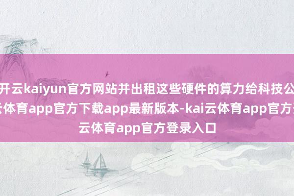 开云kaiyun官方网站并出租这些硬件的算力给科技公司-kai云体育app官方下载app最新版本-kai云体育app官方登录入口