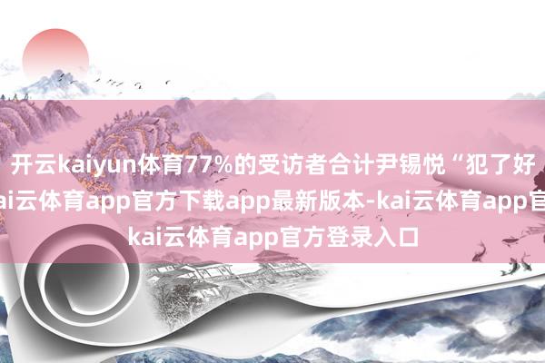 开云kaiyun体育77%的受访者合计尹锡悦“犯了好多无理”-kai云体育app官方下载app最新版本-kai云体育app官方登录入口