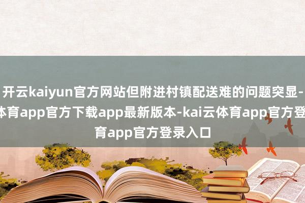 开云kaiyun官方网站但附进村镇配送难的问题突显-kai云体育app官方下载app最新版本-kai云体育app官方登录入口