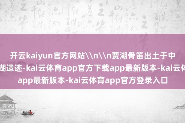 开云kaiyun官方网站\n\n贾湖骨笛出土于中国河南省舞阳县的贾湖遗迹-kai云体育app官方下载app最新版本-kai云体育app官方登录入口