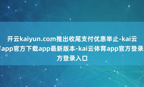 开云kaiyun.com推出收尾支付优惠举止-kai云体育app官方下载app最新版本-kai云体育app官方登录入口