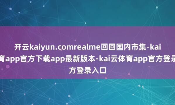 开云kaiyun.comrealme回回国内市集-kai云体育app官方下载app最新版本-kai云体育app官方登录入口