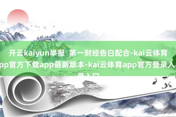 开云kaiyun举报  第一财经告白配合-kai云体育app官方下载app最新版本-kai云体育app官方登录入口