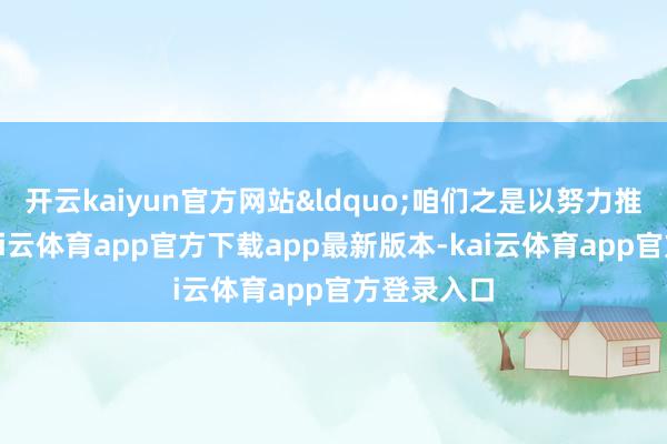 开云kaiyun官方网站&ldquo;咱们之是以努力推动迭代-kai云体育app官方下载app最新版本-kai云体育app官方登录入口