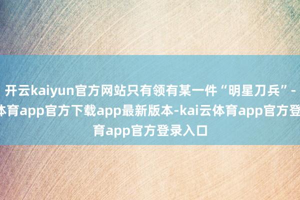 开云kaiyun官方网站只有领有某一件“明星刀兵”-kai云体育app官方下载app最新版本-kai云体育app官方登录入口