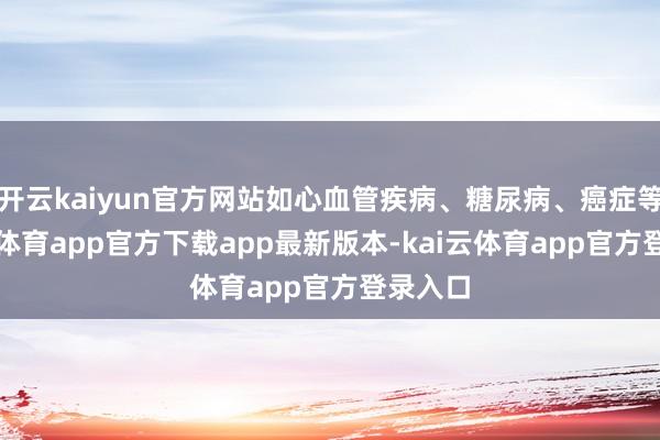 开云kaiyun官方网站如心血管疾病、糖尿病、癌症等-kai云体育app官方下载app最新版本-kai云体育app官方登录入口