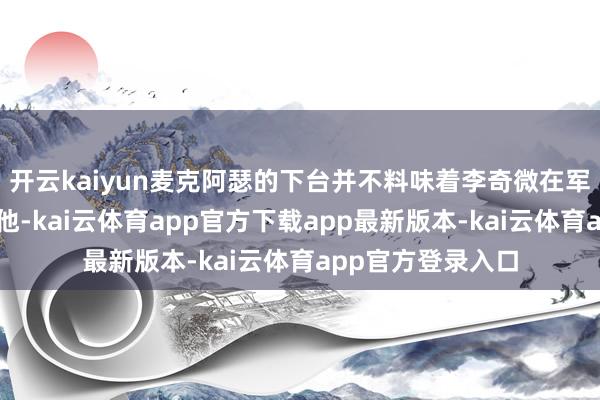 开云kaiyun麦克阿瑟的下台并不料味着李奇微在军事武艺上高出了他-kai云体育app官方下载app最新版本-kai云体育app官方登录入口