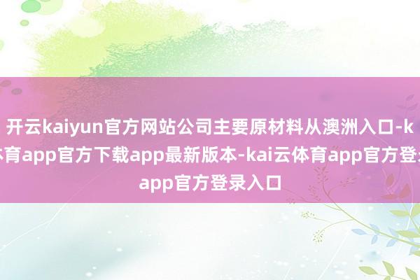 开云kaiyun官方网站公司主要原材料从澳洲入口-kai云体育app官方下载app最新版本-kai云体育app官方登录入口