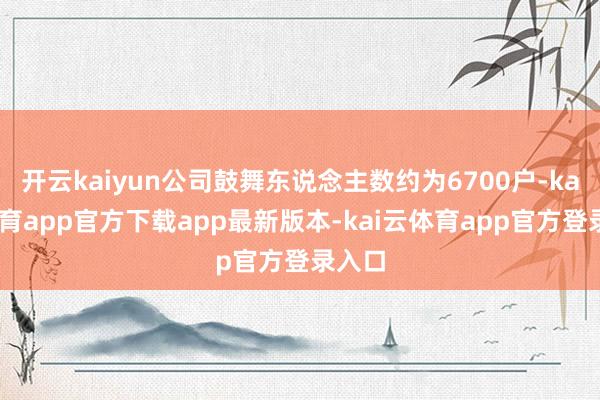开云kaiyun公司鼓舞东说念主数约为6700户-kai云体育app官方下载app最新版本-kai云体育app官方登录入口